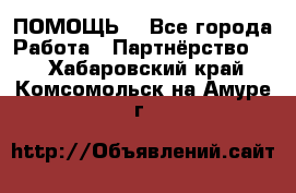 ПОМОЩЬ  - Все города Работа » Партнёрство   . Хабаровский край,Комсомольск-на-Амуре г.